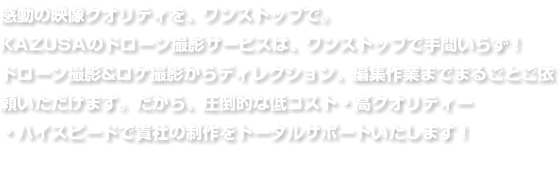 感動の映像クオリティを、ワンストップで。 KAZUSAのドローン撮影サービスは、ワンストップで手間いらず！ ドローン撮影&ロケ撮影からディレクション、編集作業までまるごとご依頼いただけます。だから、圧倒的な低コスト・高クオリティー ・ハイスピードで貴社の制作をトータルサポートいたします！ 